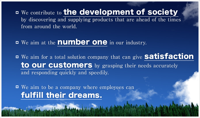 We contribute to the development of society by discovering and supplying products that are ahead of the times from around the world. / We aim at the number one in our industry. / We aim for a total solution company that can give satisfaction to our customers by grasping their needs accurately and responding quickly and speedily. / We aim to be a company where employees can fulfill their dreams.