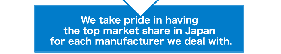 We take pride in having the top market share in Japan for each manufacturer we deal with.